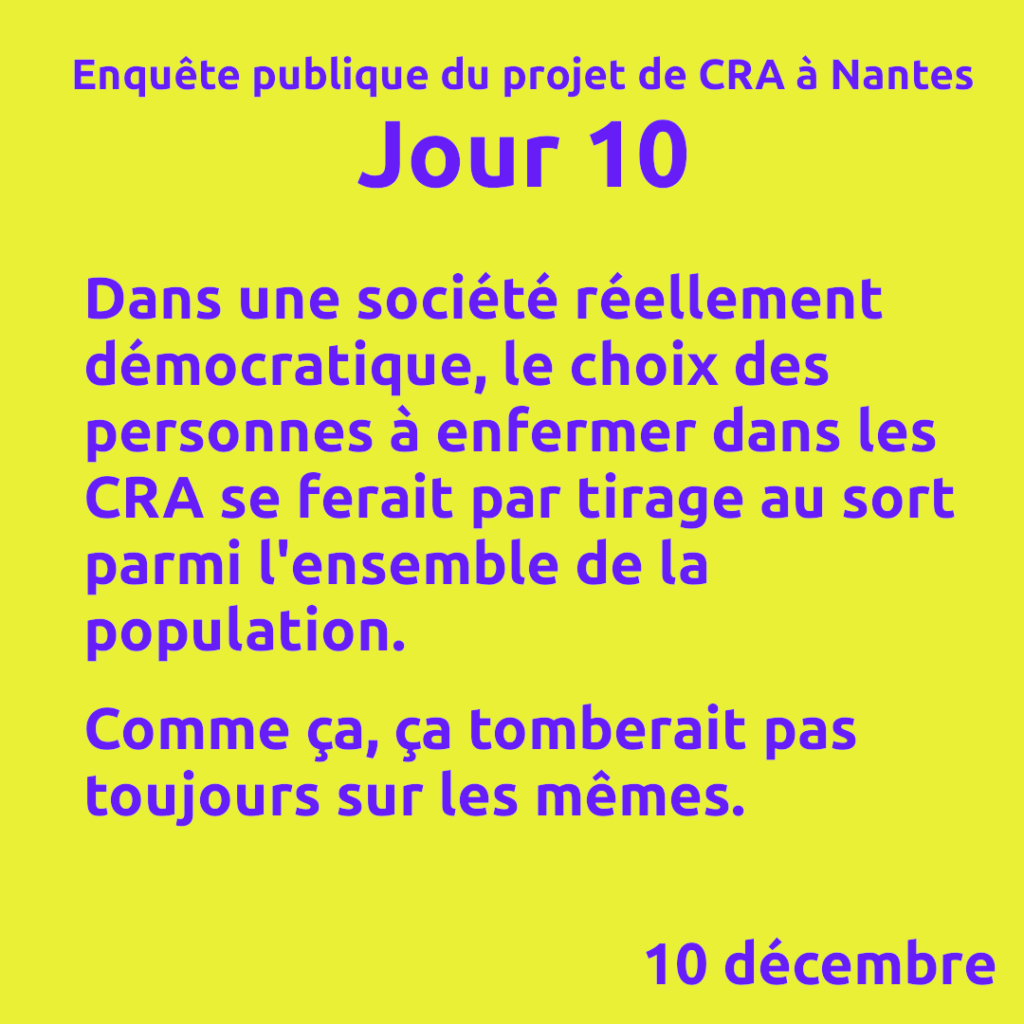 Enquête publique du projet de CRA à Nantes
Jour 10

Dans une société réellement démocratique, le choix des personnes à enfermer dans les CRA se ferait par tirage au sort parmi l'ensemble de la population.

Comme ça, ça tomberait pas toujours sur les mêmes.