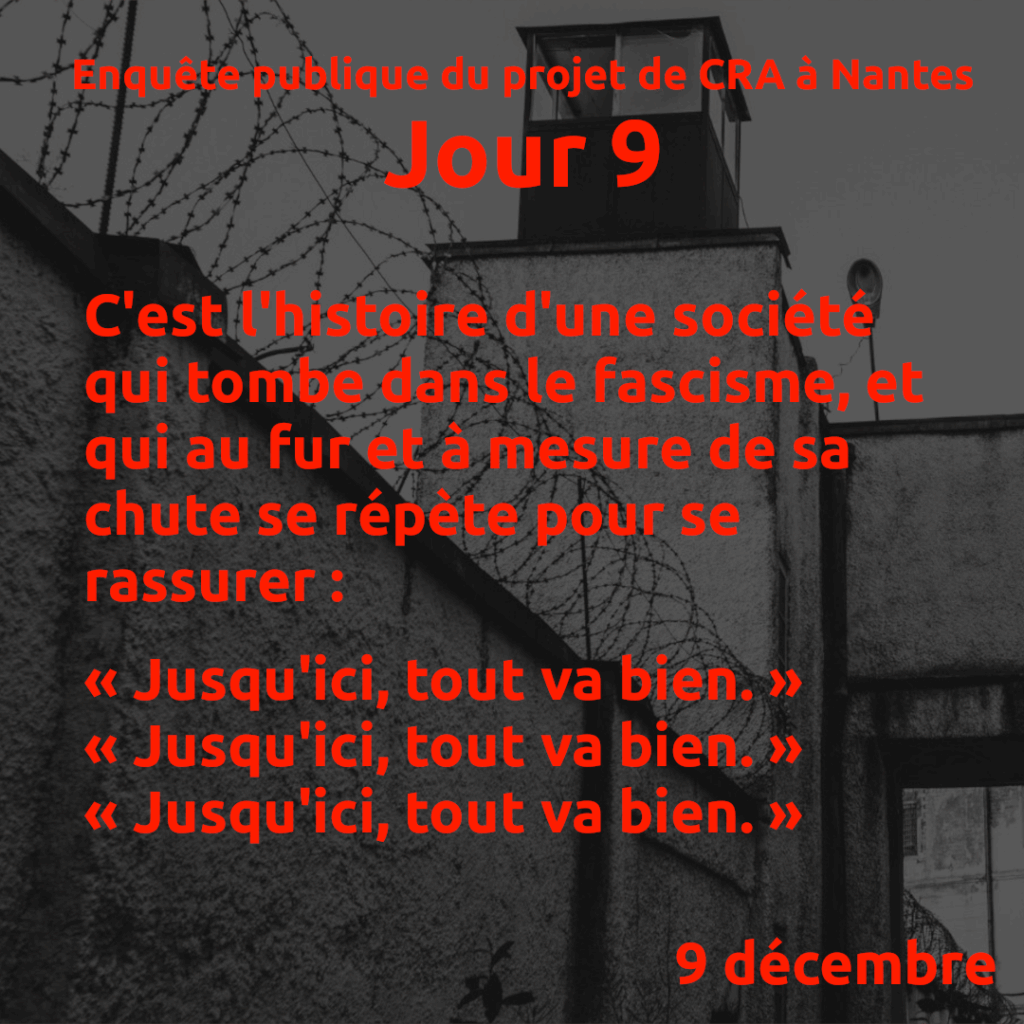Enquête publique de projet de CRA à Nantes, jour 9.

C'est l'histoire d'une société qui tombe dans le fascisme, et qui au fur et à mesure de sa chute se répète pour se rassurer :

« Jusqu'ici, tout va bien. »
« Jusqu'ici, tout va bien. »
« Jusqu'ici, tout va bien. »