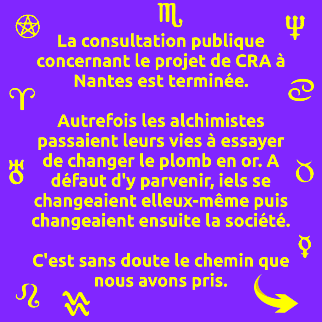 La consultation publique concernant le projet de CRA à Nantes est terminée.

Autrefois les alchimistes passaient leurs vies à essayer de changer le plomb en or. A défaut d'y parvenir, iels se changeaient elleux-même puis changeaient ensuite la société.

C'est sans doute le chemin que nous avons pris.