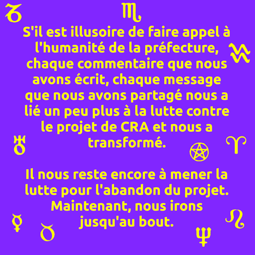 S'il est illusoire de faire appel à l'humanité de la préfecture, chaque commentaire que nous avons écrit, chaque message que nous avons partagé nous a lié un peu plus à la lutte contre le projet de CRA et nous a transformé.

Il nous reste encore à mener la lutte pour l'abandon du projet. Maintenant, nous irons jusqu'au bout.